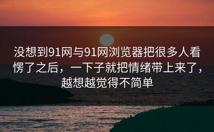没想到91网与91网浏览器把很多人看愣了之后，一下子就把情绪带上来了，越想越觉得不简单