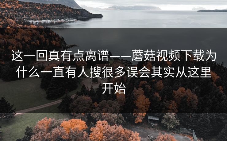 这一回真有点离谱——蘑菇视频下载为什么一直有人搜很多误会其实从这里开始