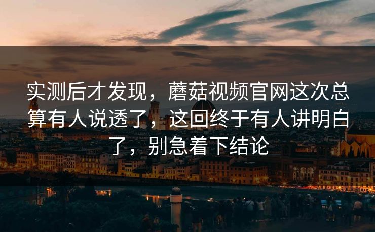 实测后才发现，蘑菇视频官网这次总算有人说透了，这回终于有人讲明白了，别急着下结论