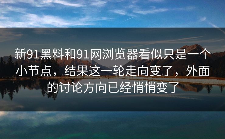 新91黑料和91网浏览器看似只是一个小节点，结果这一轮走向变了，外面的讨论方向已经悄悄变了